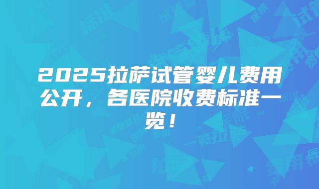 2025拉萨试管婴儿费用公开，各医院收费标准一览！