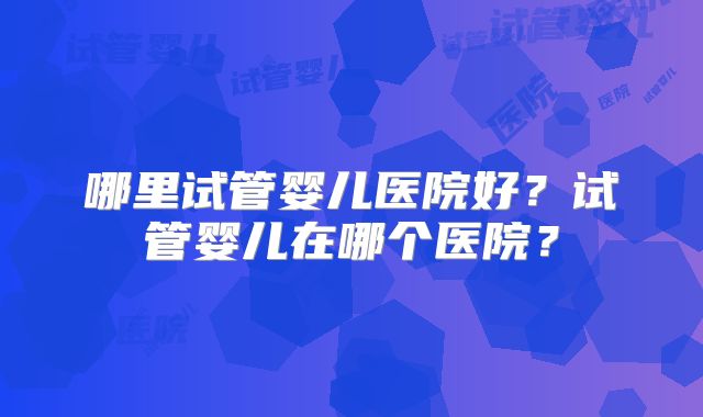 哪里试管婴儿医院好？试管婴儿在哪个医院？