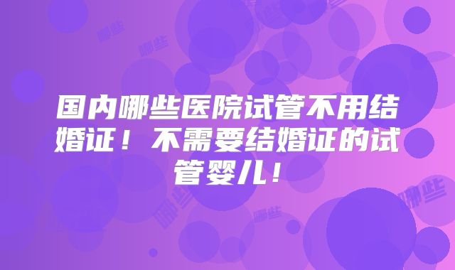 国内哪些医院试管不用结婚证!不需要结婚证的试管婴儿!