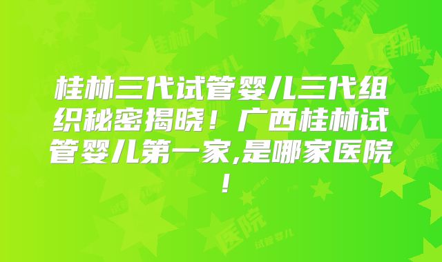 桂林三代试管婴儿三代组织秘密揭晓！广西桂林试管婴儿第一家,是哪家医院！