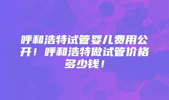 呼和浩特试管婴儿费用公开！呼和浩特做试管价格多少钱！