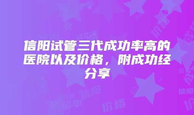 信阳试管三代成功率高的医院以及价格，附成功经分享