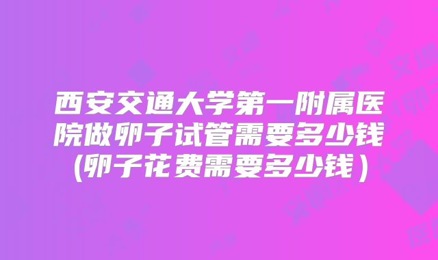 西安交通大学第一附属医院做卵子试管需要多少钱(卵子花费需要多少钱)