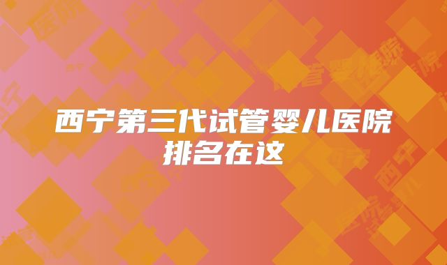 西宁第三代试管婴儿医院排名在这