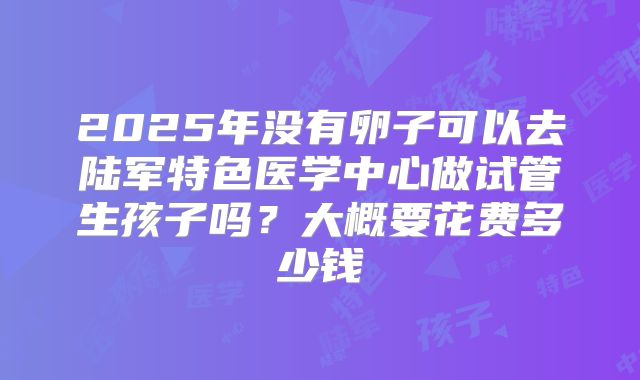 2025年没有卵子可以去陆军特色医学中心做试管生孩子吗？大概要花费多少钱