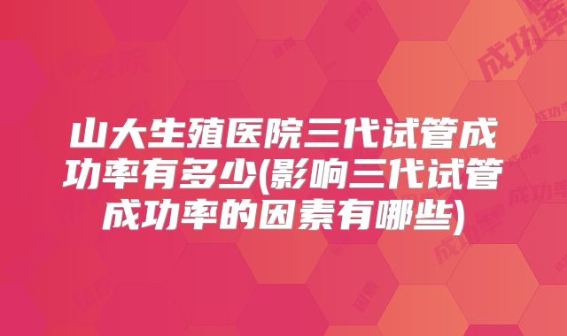 山大生殖医院三代试管成功率有多少(影响三代试管成功率的因素有哪些)