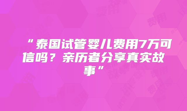 “泰国试管婴儿费用7万可信吗？亲历者分享真实故事”
