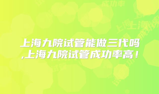 上海九院试管能做三代吗,上海九院试管成功率高！