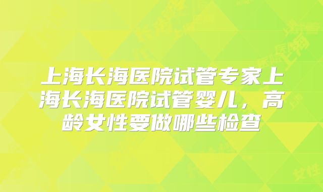 上海长海医院试管专家上海长海医院试管婴儿，高龄女性要做哪些检查