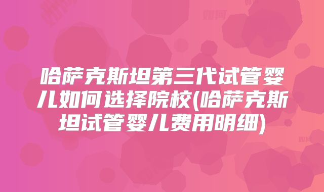 哈萨克斯坦第三代试管婴儿如何选择院校(哈萨克斯坦试管婴儿费用明细)