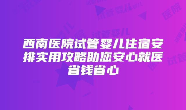 西南医院试管婴儿住宿安排实用攻略助您安心就医省钱省心