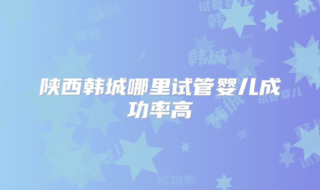 陕西韩城哪里试管婴儿成功率高