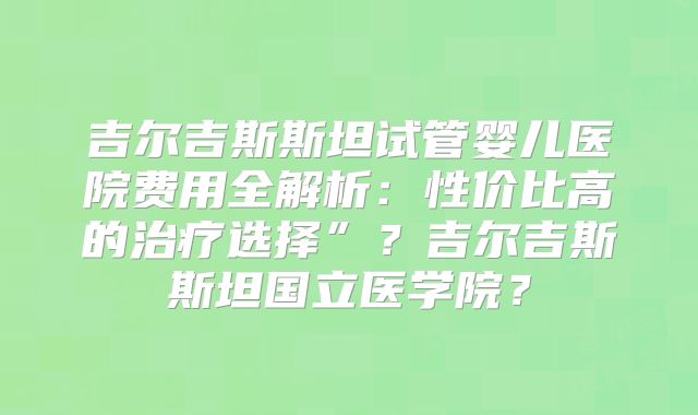 吉尔吉斯斯坦试管婴儿医院费用全解析:性价比高的治疗选择”?吉尔吉斯斯坦国立医学院?