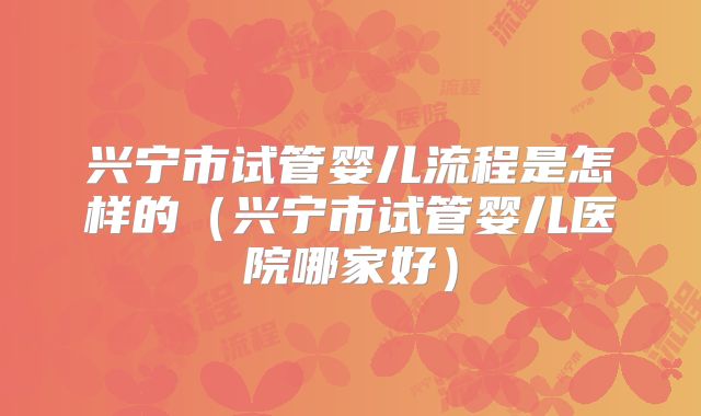 兴宁市试管婴儿流程是怎样的(兴宁市试管婴儿医院哪家好)