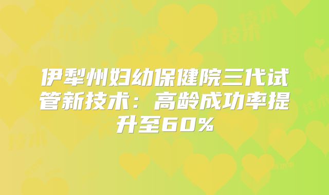 伊犁州妇幼保健院三代试管新技术:高龄成功率提升至60%