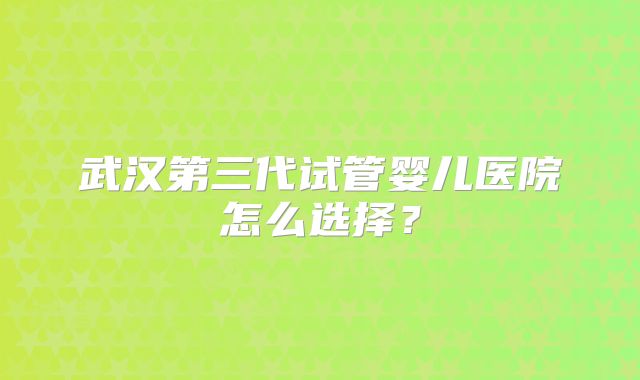 武汉第三代试管婴儿医院怎么选择？