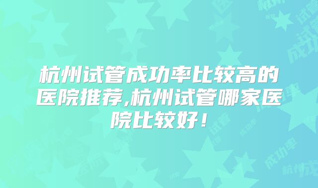 杭州试管成功率比较高的医院推荐,杭州试管哪家医院比较好!
