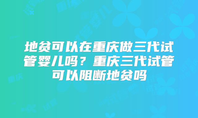 地贫可以在重庆做三代试管婴儿吗？重庆三代试管可以阻断地贫吗