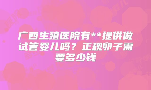 广西生殖医院有**提供做试管婴儿吗?正规卵子需要多少钱