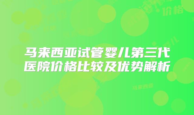 马来西亚试管婴儿第三代医院价格比较及优势解析