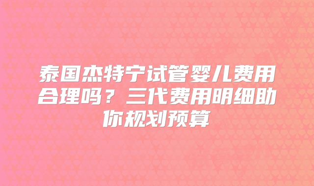 泰国杰特宁试管婴儿费用合理吗？三代费用明细助你规划预算