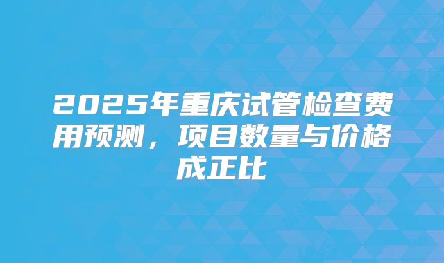 2025年重庆试管检查费用预测，项目数量与价格成正比