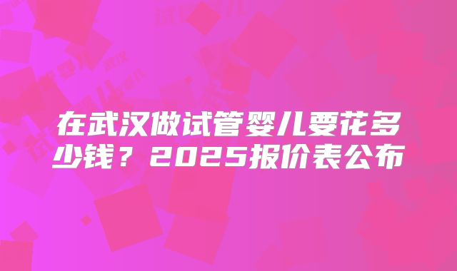 在武汉做试管婴儿要花多少钱?2025报价表公布