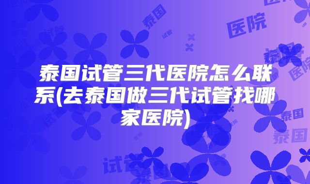 泰国试管三代医院怎么联系(去泰国做三代试管找哪家医院)
