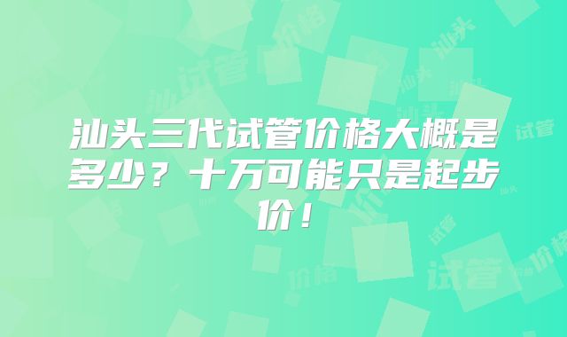 汕头三代试管价格大概是多少?十万可能只是起步价!