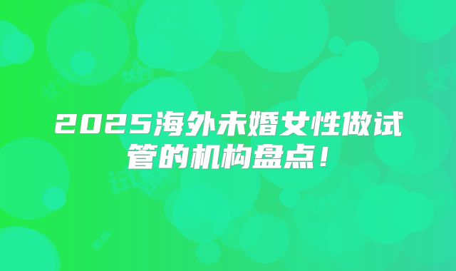 2025海外未婚女性做试管的机构盘点!