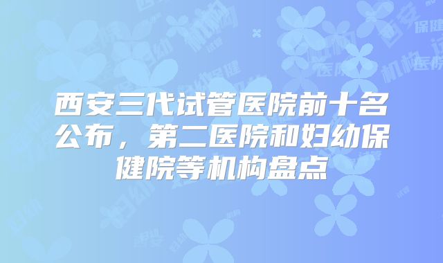 西安三代试管医院前十名公布，第二医院和妇幼保健院等机构盘点