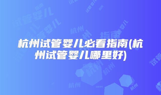 杭州试管婴儿必看指南(杭州试管婴儿哪里好)