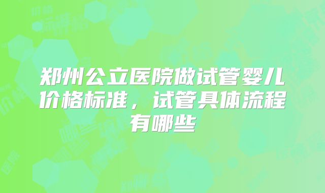 郑州公立医院做试管婴儿价格标准，试管具体流程有哪些