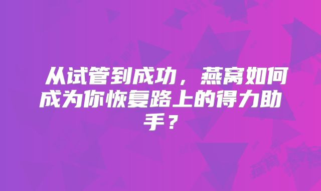 ‌从试管到成功，燕窝如何成为你恢复路上的得力助手？