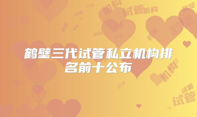 鹤壁三代试管私立机构排名前十公布