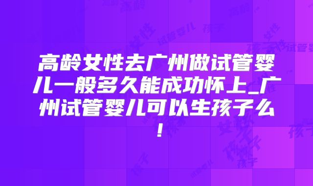 高龄女性去广州做试管婴儿一般多久能成功怀上_广州试管婴儿可以生孩子么！