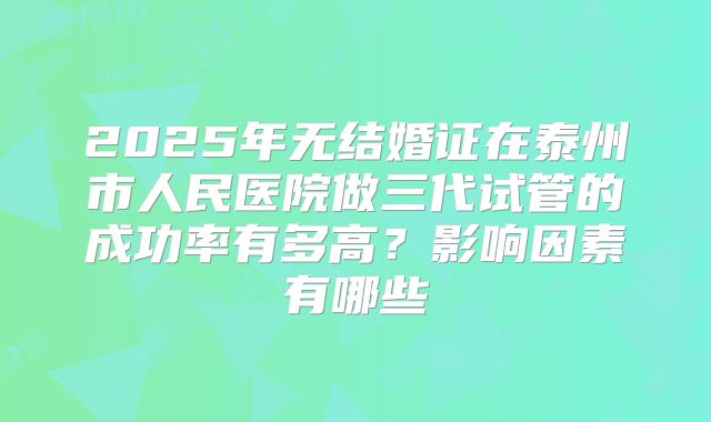 2025年无结婚证在泰州市人民医院做三代试管的成功率有多高?影响因素有哪些