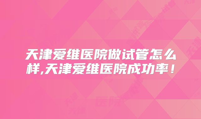 天津爱维医院做试管怎么样,天津爱维医院成功率!