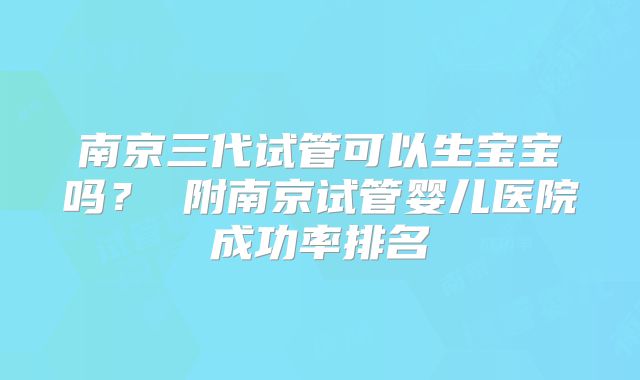 南京三代试管可以生宝宝吗? 附南京试管婴儿医院成功率排名