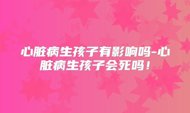 心脏病生孩子有影响吗-心脏病生孩子会死吗!