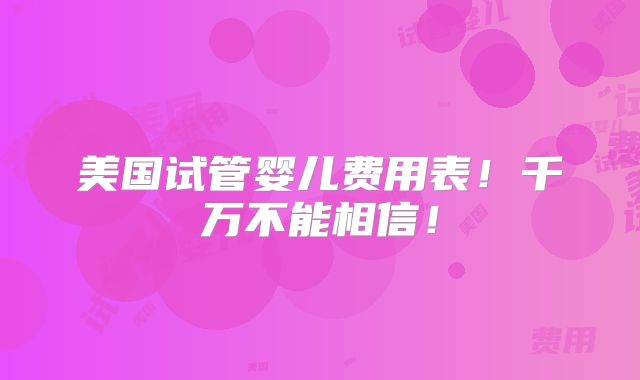 美国试管婴儿费用表！千万不能相信！