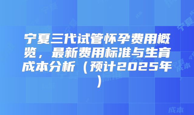 宁夏三代试管怀孕费用概览，最新费用标准与生育成本分析（预计2025年）