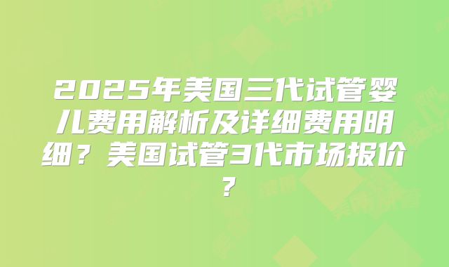 2025年美国三代试管婴儿费用解析及详细费用明细？美国试管3代市场报价？