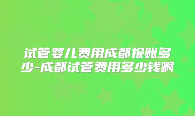 试管婴儿费用成都报账多少-成都试管费用多少钱啊