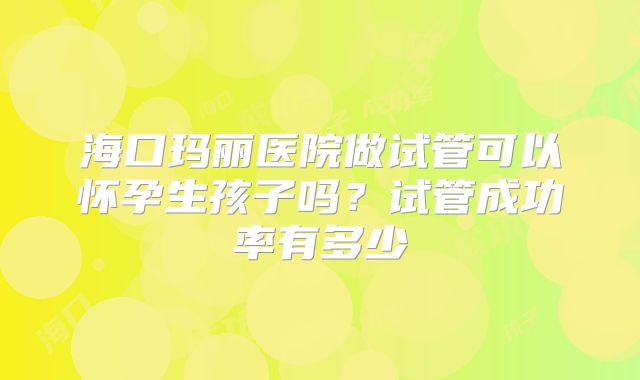 海口玛丽医院做试管可以怀孕生孩子吗?试管成功率有多少