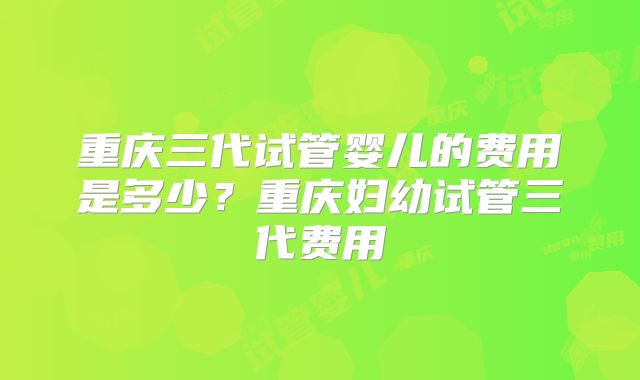 重庆三代试管婴儿的费用是多少？重庆妇幼试管三代费用