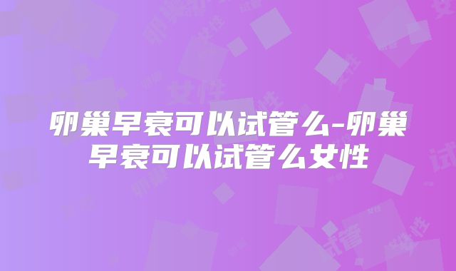 卵巢早衰可以试管么-卵巢早衰可以试管么女性