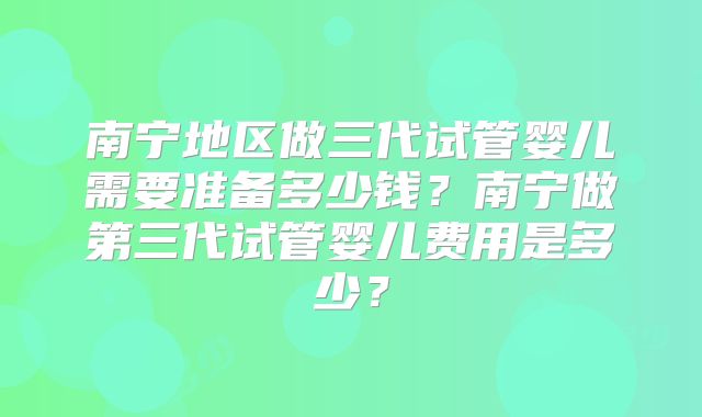 南宁地区做三代试管婴儿需要准备多少钱？南宁做第三代试管婴儿费用是多少？