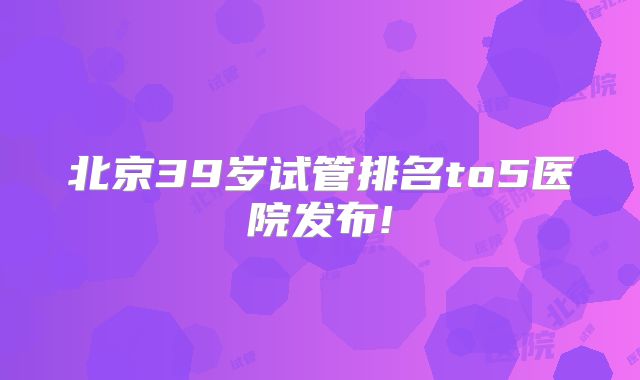 北京39岁试管排名to5医院发布!