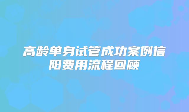 高龄单身试管成功案例信阳费用流程回顾